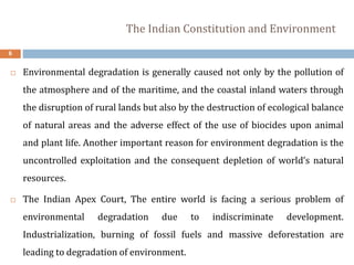 The Indian Constitution and Environment
6
 Environmental degradation is generally caused not only by the pollution of
the atmosphere and of the maritime, and the coastal inland waters through
the disruption of rural lands but also by the destruction of ecological balance
of natural areas and the adverse effect of the use of biocides upon animal
and plant life. Another important reason for environment degradation is the
uncontrolled exploitation and the consequent depletion of world’s natural
resources.
 The Indian Apex Court, The entire world is facing a serious problem of
environmental degradation due to indiscriminate development.
Industrialization, burning of fossil fuels and massive deforestation are
leading to degradation of environment.
 