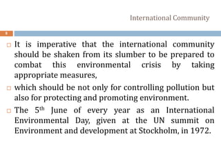 International Community
8
 It is imperative that the international community
should be shaken from its slumber to be prepared to
combat this environmental crisis by taking
appropriate measures,
 which should be not only for controlling pollution but
also for protecting and promoting environment.
 The 5th June of every year as an International
Environmental Day, given at the UN summit on
Environment and development at Stockholm, in 1972.
 