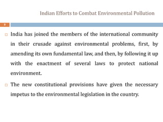 Indian Efforts to Combat Environmental Pollution
9
 India has joined the members of the international community
in their crusade against environmental problems, first, by
amending its own fundamental law, and then, by following it up
with the enactment of several laws to protect national
environment.
 The new constitutional provisions have given the necessary
impetus to the environmental legislation in the country.
 