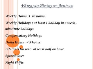 WORKING HOURS OF ADULTS:
•Weekly Hours: < 48 hours
•Weekly Holidays : at least 1 holiday in a week ,
substitute holidays
•Compensatory Holidays
•Daily Hours : < 9 hours
•Intervals for rest : at least half an hour
•Spread Over
•Night Shifts
 