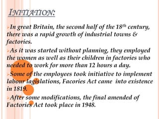 INITIATION:
In great Britain, the second half of the 18th century,
there was a rapid growth of industrial towns &
factories.
As it was started without planning, they employed
the women as well as their children in factories who
needed to work for more than 12 hours a day.
Some of the employees took initiative to implement
labour lagislations, Facories Act came into existence
in 1819.
After some modifications, the final amended of
Factories Act took place in 1948.
 