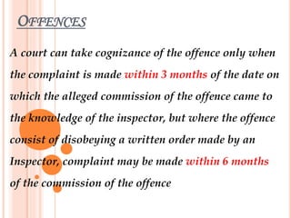 OFFENCES
A court can take cognizance of the offence only when
the complaint is made within 3 months of the date on
which the alleged commission of the offence came to
the knowledge of the inspector, but where the offence
consist of disobeying a written order made by an
Inspector, complaint may be made within 6 months
of the commission of the offence
 