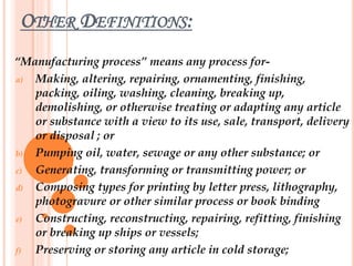 OTHER DEFINITIONS:
“Manufacturing process” means any process for-
a) Making, altering, repairing, ornamenting, finishing,
packing, oiling, washing, cleaning, breaking up,
demolishing, or otherwise treating or adapting any article
or substance with a view to its use, sale, transport, delivery
or disposal ; or
b) Pumping oil, water, sewage or any other substance; or
c) Generating, transforming or transmitting power; or
d) Composing types for printing by letter press, lithography,
photogravure or other similar process or book binding
e) Constructing, reconstructing, repairing, refitting, finishing
or breaking up ships or vessels;
f) Preserving or storing any article in cold storage;
 