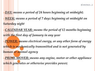 (CONTINUE…)
DAY: means a period of 24 hours beginning at midnight;
WEEK: means a period of 7 dayz beginning at midnight on
Saturday night
CALENDAR YEAR: means the period of 12 months beginning
with the first day of January in any year
POWER: means electrical energy, or any other form of energy
which is mechanically transmitted and is not generated by
human or animal agency
PRIME MOVER: means any engine, motor or other appliance
which generates or otherwise provides power;
 
