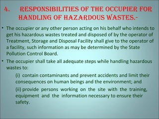 4. rEsPonsibilitiEs of thE occuPiEr for
hAndling of hAzArdous wAstEs.-
• The occupier or any other person acting on his behalf who intends to
get his hazardous wastes treated and disposed of by the operator of
Treatment, Storage and Disposal Facility shall give to the operator of
a facility, such information as may be determined by the State
Pollution Control Board.
• The occupier shall take all adequate steps while handling hazardous
wastes to:
(i) contain contaminants and prevent accidents and limit their
consequences on human beings and the environment; and
(ii) provide persons working on the site with the training,
equipment and the information necessary to ensure their
safety.
 