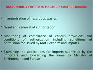 rEsPonsibility of stAtE Pollution control boArds
• Inventorisation of hazardous wastes
• Grant and renewal of authorization
• Monitoring of compliance of various provisions and
conditions of authorization including conditions of
permission for issued by MoEF exports and imports
• Examining the applications for imports submitted by the
importers and forwarding the same to Ministry of
Environment and Forests
 