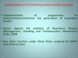 rEsPonsibility of stAtE Pollution control boArds
• Implementation of programmes to
prevent/reduce/minimize the generation of hazardous
wastes
• Action Against the violators of Hazardous Wastes
(Management, Handling and Transboundary Movement)
Rules, 2008
• Any other function under these Rules assigned by MoEF
from time to time.
 