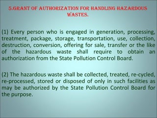 5.grAnt of AuthorizAtion for hAndling hAzArdous
wAstEs.
(1) Every person who is engaged in generation, processing,
treatment, package, storage, transportation, use, collection,
destruction, conversion, offering for sale, transfer or the like
of the hazardous waste shall require to obtain an
authorization from the State Pollution Control Board.
(2) The hazardous waste shall be collected, treated, re-cycled,
re-processed, stored or disposed of only in such facilities as
may be authorized by the State Pollution Control Board for
the purpose.
 