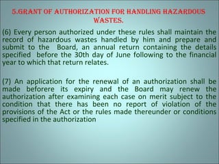 5.Grant of authorization for handlinG hazardous
wastes.
(6) Every person authorized under these rules shall maintain the
record of hazardous wastes handled by him and prepare and
submit to the Board, an annual return containing the details
specified before the 30th day of June following to the financial
year to which that return relates.
(7) An application for the renewal of an authorization shall be
made beforere its expiry and the Board may renew the
authorization after examining each case on merit subject to the
condition that there has been no report of violation of the
provisions of the Act or the rules made thereunder or conditions
specified in the authorization
 