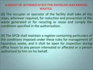 5.Grant of authorization for handlinG hazardous
wastes.
(8) The occupier or operator of the facility shall take all the
steps, wherever required, for reduction and prevention of the
waste generated or for recycling or reuse and comply the
conditions specified in the authorization.
(9) The SPCB shall maintain a register containing particulars of
the conditions imposed under these rules for management of
hazardous waste, and it shall be open for inspection during
office hours to any person interested or affected or a person
authorized by him on his behalf.
 