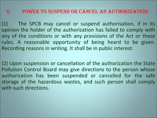 6. Power to susPend or cancel an authorization.
(1) The SPCB may cancel or suspend authorisation, if in its
opinion the holder of the authorization has failed to comply with
any of the conditions or with any provisions of the Act or these
rules. A reasonable opportunity of being heard to be given.
Recording reasons in writing. It shall be in public interest.
(2) Upon suspension or cancellation of the authorization the State
Pollution Control Board may give directions to the person whose
authorization has been suspended or cancelled for the safe
storage of the hazardous wastes, and such person shall comply
with such directions.
 