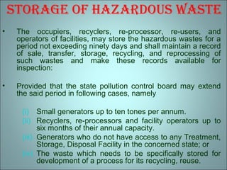 storaGe of hazardous waste
• The occupiers, recyclers, re-processor, re-users, and
operators of facilities, may store the hazardous wastes for a
period not exceeding ninety days and shall maintain a record
of sale, transfer, storage, recycling, and reprocessing of
such wastes and make these records available for
inspection:
• Provided that the state pollution control board may extend
the said period in following cases, namely
(i) Small generators up to ten tones per annum.
(ii) Recyclers, re-processors and facility operators up to
six months of their annual capacity.
(iii) Generators who do not have access to any Treatment,
Storage, Disposal Facility in the concerned state; or
(iv) The waste which needs to be specifically stored for
development of a process for its recycling, reuse.
 