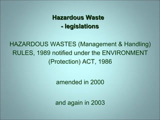 Hazardous WasteHazardous Waste
- legislations- legislations
HAZARDOUS WASTES (Management & Handling)
RULES, 1989 notified under the ENVIRONMENT
(Protection) ACT, 1986
amended in 2000
and again in 2003
 