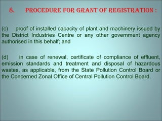 8. Procedure for Grant of reGistration :
(c) proof of installed capacity of plant and machinery issued by
the District Industries Centre or any other government agency
authorised in this behalf; and
(d) in case of renewal, certificate of compliance of effluent,
emission standards and treatment and disposal of hazardous
wastes, as applicable, from the State Pollution Control Board or
the Concerned Zonal Office of Central Pollution Control Board.
 