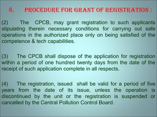 8. Procedure for Grant of reGistration :
(2) The CPCB, may grant registration to such applicants
stipulating therein necessary conditions for carrying out safe
operations in the authorized place only on being satisfied of the
competence & tech capabilities.
(3) The CPCB shall dispose of the application for registration
within a period of one hundred twenty days from the date of the
receipt of such application complete in all respects.
(4) The registration, issued shall be valid for a period of five
years from the date of its issue, unless the operation is
discontinued by the unit or the registration is suspended or
cancelled by the Central Pollution Control Board.
 