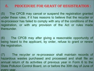 8. Procedure for Grant of reGistration :
(5) The CPCB may cancel or suspend the registration granted
under these rules, if it has reasons to believe that the recycler or
re-processor has failed to comply with any of the conditions of the
registration, or with any provision of the Act or rules made
thereunder.
(6) The CPCB may after giving a reasonable opportunity of
being heard to the applicant, by order, refuse to grant or renew
the registration.
(7) The recycler or re-processor shall maintain records of
hazardous wastes purchased and processed and shall file an
annual return of its activities of previous year in Form 6 to the
State Pollution Control Board, on or before the 30th day of June of
every year.
 