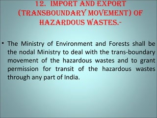 12. imPort and exPort
(transboundary movement) of
hazardous wastes.-
• The Ministry of Environment and Forests shall be
the nodal Ministry to deal with the trans-boundary
movement of the hazardous wastes and to grant
permission for transit of the hazardous wastes
through any part of India.
 