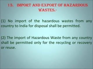13. Import and export of hazardous
wastes.-
(1) No import of the hazardous wastes from any
country to India for disposal shall be permitted.
(2) The import of Hazardous Waste from any country
shall be permitted only for the recycling or recovery
or reuse.
 