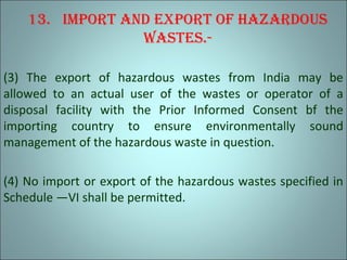 13. Import and export of hazardous
wastes.-
(3) The export of hazardous wastes from India may be
allowed to an actual user of the wastes or operator of a
disposal facility with the Prior Informed Consent bf the
importing country to ensure environmentally sound
management of the hazardous waste in question.
(4) No import or export of the hazardous wastes specified in
Schedule —VI shall be permitted.
 