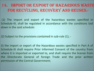 14. Import or export of hazardous waste
for recyclIng, recovery and reuses.-
(1) The import and export of the hazardous wastes specified in
Schedule-III, shall be regulated in accordance with the conditions laid
down in the said schedule:
(2) Subject to the provisions contained in sub-rule (1), -
(i) the import or export of the Hazardous wastes specified in Part A of
Schedule-III shall require Prior Informed Consent of the country from
where it is imported or exported to, and shall require the license from
the Directorate General of foreign Trade and the prior written
permission of the Central Government;
 