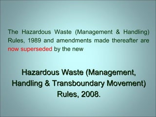 The Hazardous Waste (Management & Handling)
Rules, 1989 and amendments made thereafter are
now superseded by the new
Hazardous Waste (Management,Hazardous Waste (Management,
Handling & Transboundary Movement)Handling & Transboundary Movement)
Rules, 2008Rules, 2008..
 