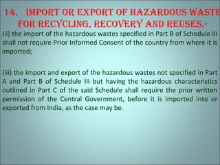 14. Import or export of hazardous waste
for recyclIng, recovery and reuses.-
(ii) the import of the hazardous wastes specified in Part B of Schedule III
shall not require Prior Informed Consent of the country from where it is
imported;
(iii) the import and export of the hazardous wastes not specified in Part
A and Part B of Schedule III but having the hazardous characteristics
outlined in Part C of the said Schedule shall require the prior written
permission of the Central Government, before it is imported into or
exported from India, as the case may be.
 