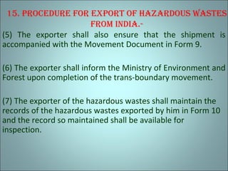 15. procedure for export of hazardous wastes
from IndIa.-
(5) The exporter shall also ensure that the shipment is
accompanied with the Movement Document in Form 9.
(6) The exporter shall inform the Ministry of Environment and
Forest upon completion of the trans-boundary movement.
(7) The exporter of the hazardous wastes shall maintain the
records of the hazardous wastes exported by him in Form 10
and the record so maintained shall be available for
inspection.
 