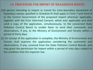 16. procedure for Import of hazardous waste-
(1)A person intending to import or transit for trans-boundary movement of
hazardous wastes specified in Schedule-III shall apply in Form 7 and Form 8
to the Central Government of the proposed import wherever applicable,
together with the Prior Informed Consent, which ever applicable and shall
send a copy of the application, simultaneously, to the concerned State
Pollution Control Board to enable them to send their comments and
observations, if any, to the Ministry of Environment and Forests within a
period of thirty days.
(2) On receipt of the application in complete, the Ministry of Environment and
Forests shall examine the application considering the comments and
observations, if any, received from the State Pollution Control Boards, and
may grant the permission for import within a period of sixty days subject to
the condition that the importer has-
 