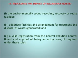 16. procedure for Import of hazardous waste-
(i) the environmentally sound recycling, recovery or reuse
facilities;
(ii) adequate facilities and arrangement for treatment and
disposal of wastes generated; and
(iii) a valid registration from the Central Pollution Control
Board and a proof of being an actual user, if required
under these rules.
 