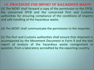 16. procedure for Import of hazardous waste-
(3) The MOEF shall forward a copy of the permission to the CPCB,
the concerned SPCB and the concerned Port and Customs
authorities for ensuring compliance of the conditions of imports
and safe handling of the hazardous waste.
(4) The MOEF shall communicate the permission to the importer.
(5) The Port and Customs authorities shall ensure that shipment is
accompanied by the Movement Document in Form 9 and the test
report of analysis of the hazardous waste consignment in
question, from a laboratory accredited by the exporting country.
 