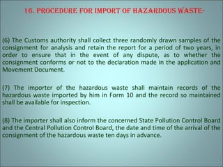16. procedure for Import of hazardous waste-
(6) The Customs authority shall collect three randomly drawn samples of the
consignment for analysis and retain the report for a period of two years, in
order to ensure that in the event of any dispute, as to whether the
consignment conforms or not to the declaration made in the application and
Movement Document.
(7) The importer of the hazardous waste shall maintain records of the
hazardous waste imported by him in Form 10 and the record so maintained
shall be available for inspection.
(8) The importer shall also inform the concerned State Pollution Control Board
and the Central Pollution Control Board, the date and time of the arrival of the
consignment of the hazardous waste ten days in advance.
 
