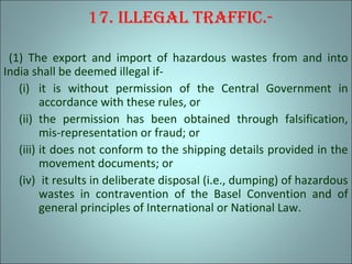 17. Illegal traffIc.-
(1) The export and import of hazardous wastes from and into
India shall be deemed illegal if-
(i) it is without permission of the Central Government in
accordance with these rules, or
(ii) the permission has been obtained through falsification,
mis-representation or fraud; or
(iii) it does not conform to the shipping details provided in the
movement documents; or
(iv) it results in deliberate disposal (i.e., dumping) of hazardous
wastes in contravention of the Basel Convention and of
general principles of International or National Law.
 