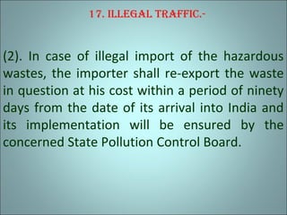 17. Illegal traffIc.-
(2). In case of illegal import of the hazardous
wastes, the importer shall re-export the waste
in question at his cost within a period of ninety
days from the date of its arrival into India and
its implementation will be ensured by the
concerned State Pollution Control Board.
 