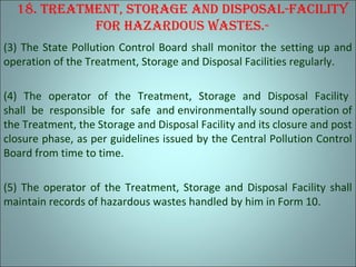 18. TreaTmenT, STorage and diSpoSal-FaciliTy
For hazardouS waSTeS.-
(3) The State Pollution Control Board shall monitor the setting up and
operation of the Treatment, Storage and Disposal Facilities regularly.
(4) The operator of the Treatment, Storage and Disposal Facility
shall be responsible for safe and environmentally sound operation of
the Treatment, the Storage and Disposal Facility and its closure and post
closure phase, as per guidelines issued by the Central Pollution Control
Board from time to time.
(5) The operator of the Treatment, Storage and Disposal Facility shall
maintain records of hazardous wastes handled by him in Form 10.
 
