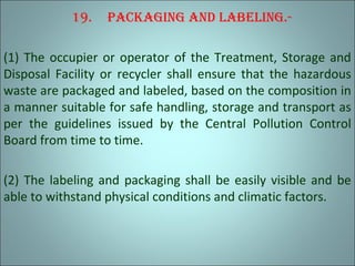 19. packaging and labeling.-
(1) The occupier or operator of the Treatment, Storage and
Disposal Facility or recycler shall ensure that the hazardous
waste are packaged and labeled, based on the composition in
a manner suitable for safe handling, storage and transport as
per the guidelines issued by the Central Pollution Control
Board from time to time.
(2) The labeling and packaging shall be easily visible and be
able to withstand physical conditions and climatic factors.
 