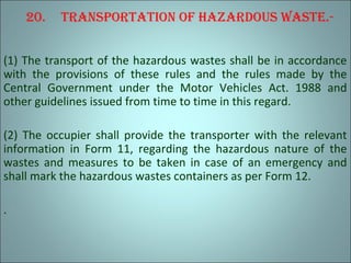 20. TranSporTaTion oF hazardouS waSTe.-
(1) The transport of the hazardous wastes shall be in accordance
with the provisions of these rules and the rules made by the
Central Government under the Motor Vehicles Act. 1988 and
other guidelines issued from time to time in this regard.
(2) The occupier shall provide the transporter with the relevant
information in Form 11, regarding the hazardous nature of the
wastes and measures to be taken in case of an emergency and
shall mark the hazardous wastes containers as per Form 12.
.
 