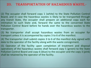 20. TranSporTaTion oF hazardouS waSTe.-
(2) The occupier shall forward copy 1 (white) to the State Pollution Control
Board, and in case the hazardous wastes is likely to be transported through
any transit State, the occupier shall prepare an additional copy each for
intimation to such State and, forward the same to the concerned State
Pollution Control Board before he hands over the hazardous wastes to the
transporter.
(3) No transporter shall accept hazardous wastes from an occupier for
transport unless it is accompanied by copies 3 to 6 of the manifest.
(4) The transporter shall submit copies 3 to 6 of the manifest duly signed with
date to the operator of the facility along with the waste consignment.
(5) Operator of the facility upon completion of treatment and disposal
operations of the hazardous wastes shall forward copy 5 (green) to the State
Pollution Control Board and copy 6 (blue) to the occupier and the copy 3 (pink)
shall be retained by the operator of the facility.
 