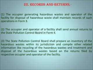 22. recordS and reTurnS.-
(1) The occupier generating hazardous wastes and operator of the
facility for disposal of hazardous waste shall maintain records of such
operations in Form 3.
(2) The occupier and operator of a facility shall send annual returns to
the State Pollution Control Board in Form 4.
(3) The State Pollution Control Board shall prepare an inventory of the
hazardous wastes within its jurisdiction and compile other related
information like recycling of the hazardous wastes and treatment and
disposal of the hazardous wastes based on the returns filed by
respective occupier and operator of the facility.
 