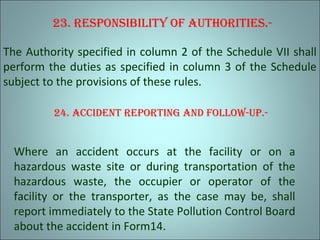 23. reSponSibiliTy oF auThoriTieS.-
The Authority specified in column 2 of the Schedule VII shall
perform the duties as specified in column 3 of the Schedule
subject to the provisions of these rules.
24. accidenT reporTing and Follow-up.-
Where an accident occurs at the facility or on a
hazardous waste site or during transportation of the
hazardous waste, the occupier or operator of the
facility or the transporter, as the case may be, shall
report immediately to the State Pollution Control Board
about the accident in Form14.
 