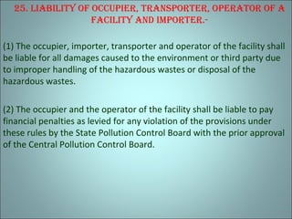 25. liabiliTy oF occupier, TranSporTer, operaTor oF a
FaciliTy and imporTer.-
(1) The occupier, importer, transporter and operator of the facility shall
be liable for all damages caused to the environment or third party due
to improper handling of the hazardous wastes or disposal of the
hazardous wastes.
(2) The occupier and the operator of the facility shall be liable to pay
financial penalties as levied for any violation of the provisions under
these rules by the State Pollution Control Board with the prior approval
of the Central Pollution Control Board.
 