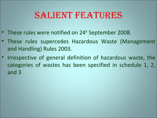 sAliEnt fEAturEs
• These rules were notified on 24th
September 2008.
• These rules supercedes Hazardous Waste (Management
and Handling) Rules 2003.
• Irrespective of general definition of hazardous waste, the
categories of wastes has been specified in schedule 1, 2,
and 3
 