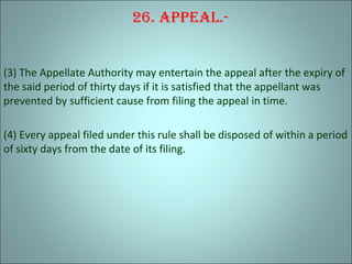 26. appeal.-
(3) The Appellate Authority may entertain the appeal after the expiry of
the said period of thirty days if it is satisfied that the appellant was
prevented by sufficient cause from filing the appeal in time.
(4) Every appeal filed under this rule shall be disposed of within a period
of sixty days from the date of its filing.
 