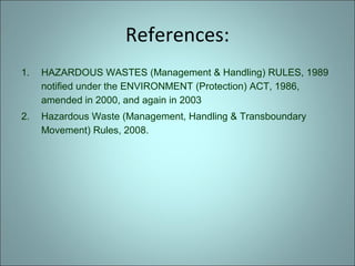References:
1. HAZARDOUS WASTES (Management & Handling) RULES, 1989
notified under the ENVIRONMENT (Protection) ACT, 1986,
amended in 2000, and again in 2003
2. Hazardous Waste (Management, Handling & Transboundary
Movement) Rules, 2008.
 