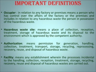imPortAnt dEfinitions
• Occupier : in relation to any factory or premises means a person who
has control over the affairs of the factory or the premises and
includes in relation to any hazardous waste the person in possession
of the hazardous waste.
• Hazardous waste site: means a place of collection, reception,
treatment, storage of hazardous waste and its disposal to the
environment which is approved by the competent authority.
• Authorization: means permission for generation, handling,
collection, treatment, transport, storage, recycling, reprocessing,
recovery, reuse, and disposal of hazardous waste.
• Facility: means any establishment wherein the processes incidental
to the handling, collection, reception, treatment, storage, recycling,
recovery, reuse and disposal of hazardous wastes are carried out.
 
