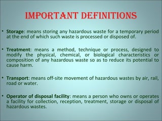 imPortAnt dEfinitions
• Storage: means storing any hazardous waste for a temporary period
at the end of which such waste is processed or disposed of.
• Treatment: means a method, technique or process, designed to
modify the physical, chemical, or biological characteristics or
composition of any hazardous waste so as to reduce its potential to
cause harm.
• Transport: means off-site movement of hazardous wastes by air, rail,
road or water.
• Operator of disposal facility: means a person who owns or operates
a facility for collection, reception, treatment, storage or disposal of
hazardous wastes.
 