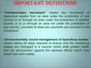 imPortAnt dEfinitions
• “transboundary movement” means any movement of
hazardous wastes from an area under the jurisdiction of one
country to or through an area under the jurisdiction of another
country or to or through an area not under the jurisdiction of
any country, provided at least two countries are involved in the
movement;
• “environmentally sound management of hazardous wastes”
means taking all steps required to ensure that the hazardous
wastes are managed in a manner which shall protect health
and the environment against the adverse effects which may
result from such waste;
 