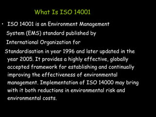 What Is ISO 14001
• ISO 14001 is an Environment Management
System (EMS) standard published by
International Organization for
Standardisation in year 1996 and later updated in the
year 2005. It provides a highly effective, globally
accepted framework for establishing and continually
improving the effectiveness of environmental
management. Implementation of ISO 14000 may bring
with it both reductions in environmental risk and
environmental costs.
 