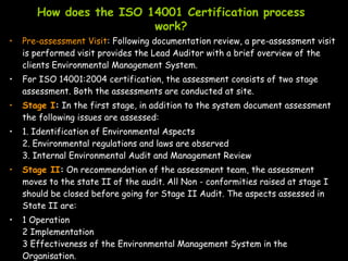 How does the ISO 14001 Certification process
work?
• Pre-assessment Visit: Following documentation review, a pre-assessment visit
is performed visit provides the Lead Auditor with a brief overview of the
clients Environmental Management System.
• For ISO 14001:2004 certification, the assessment consists of two stage
assessment. Both the assessments are conducted at site.
• Stage I: In the first stage, in addition to the system document assessment
the following issues are assessed:
• 1. Identification of Environmental Aspects
2. Environmental regulations and laws are observed
3. Internal Environmental Audit and Management Review
• Stage II: On recommendation of the assessment team, the assessment
moves to the state II of the audit. All Non - conformities raised at stage I
should be closed before going for Stage II Audit. The aspects assessed in
State II are:
• 1 Operation
2 Implementation
3 Effectiveness of the Environmental Management System in the
Organisation.
 