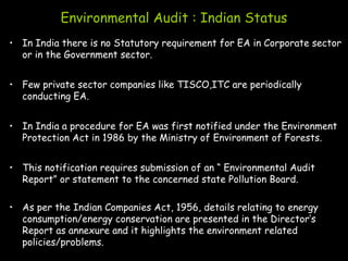Environmental Audit : Indian Status
• In India there is no Statutory requirement for EA in Corporate sector
or in the Government sector.
• Few private sector companies like TISCO,ITC are periodically
conducting EA.
• In India a procedure for EA was first notified under the Environment
Protection Act in 1986 by the Ministry of Environment of Forests.
• This notification requires submission of an “ Environmental Audit
Report” or statement to the concerned state Pollution Board.
• As per the Indian Companies Act, 1956, details relating to energy
consumption/energy conservation are presented in the Director’s
Report as annexure and it highlights the environment related
policies/problems.
 