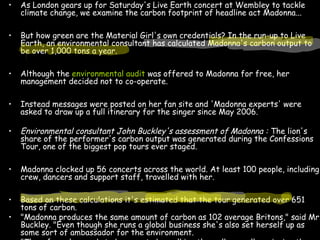 • As London gears up for Saturday's Live Earth concert at Wembley to tackle
climate change, we examine the carbon footprint of headline act Madonna...
• But how green are the Material Girl's own credentials? In the run-up to Live
Earth, an environmental consultant has calculated Madonna's carbon output to
be over 1,000 tons a year.
• Although the environmental audit was offered to Madonna for free, her
management decided not to co-operate.
• Instead messages were posted on her fan site and 'Madonna experts' were
asked to draw up a full itinerary for the singer since May 2006.
• Environmental consultant John Buckley's assessment of Madonna : The lion's
share of the performer's carbon output was generated during the Confessions
Tour, one of the biggest pop tours ever staged.
• Madonna clocked up 56 concerts across the world. At least 100 people, including
crew, dancers and support staff, travelled with her.
• Based on these calculations it's estimated that the tour generated over 651
tons of carbon.
• "Madonna produces the same amount of carbon as 102 average Britons," said Mr.
Buckley. "Even though she runs a global business she's also set herself up as
some sort of ambassador for the environment.
 